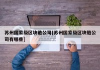 苏州国家级区块链公司[苏州国家级区块链公司有哪些]