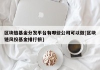 区块链基金分发平台有哪些公司可以做[区块链风投基金排行榜]