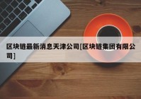 区块链最新消息天津公司[区块链集团有限公司]